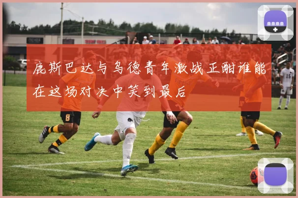鹿斯巴达与乌德青年激战正酣谁能在这场对决中笑到最后