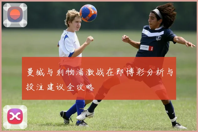 曼城与利物浦激战在即博彩分析与投注建议全攻略