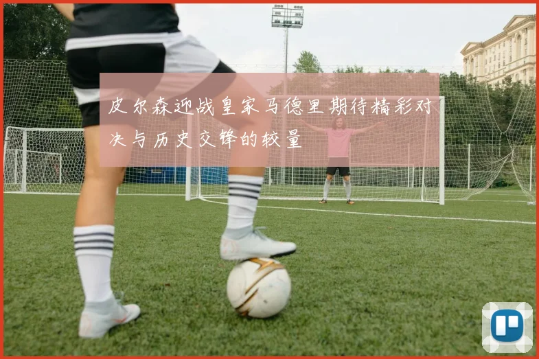 皮尔森迎战皇家马德里期待精彩对决与历史交锋的较量
