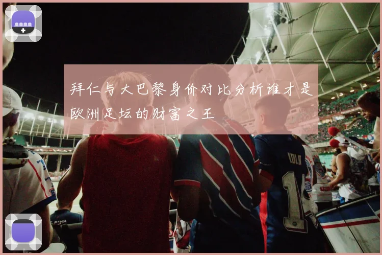 拜仁与大巴黎身价对比分析谁才是欧洲足坛的财富之王