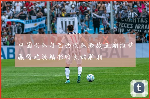 中国女队与巴西女队激战正酣谁将赢得这场精彩对决的胜利