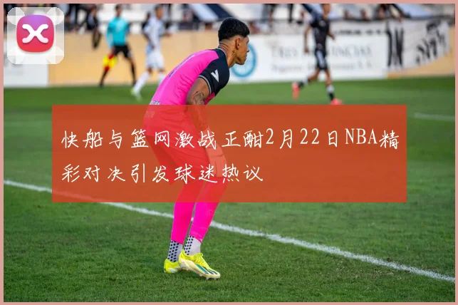 快船与篮网激战正酣2月22日NBA精彩对决引发球迷热议