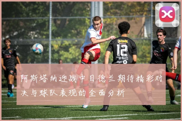 阿斯塔纳迎战中日德兰期待精彩对决与球队表现的全面分析