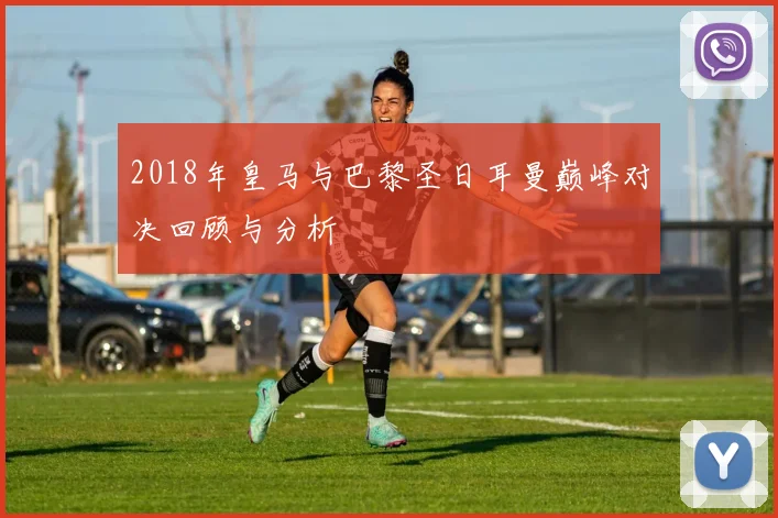 2018年皇马与巴黎圣日耳曼巅峰对决回顾与分析
