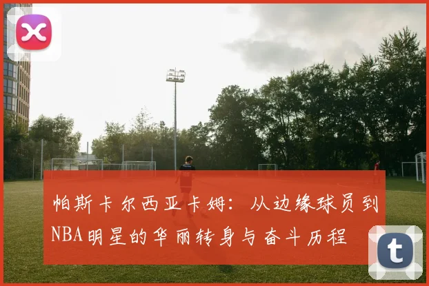 帕斯卡尔西亚卡姆：从边缘球员到NBA明星的华丽转身与奋斗历程