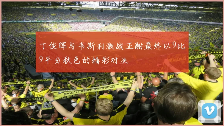 丁俊晖与韦斯利激战正酣最终以9比9平分秋色的精彩对决