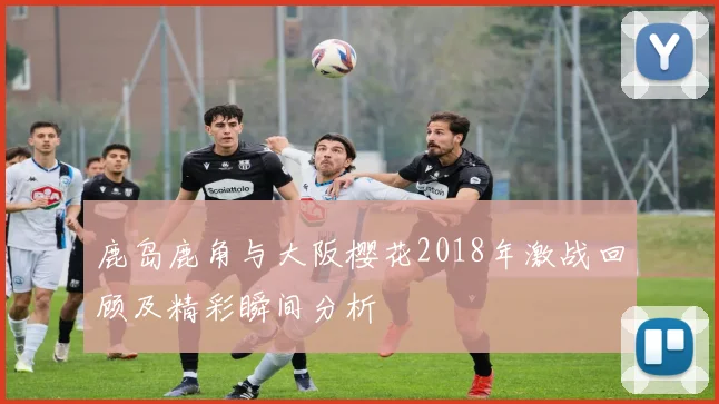 鹿岛鹿角与大阪樱花2018年激战回顾及精彩瞬间分析