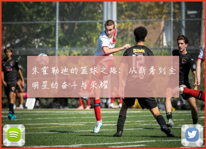 朱霍勒迪的篮球之路：从新秀到全明星的奋斗与荣耀