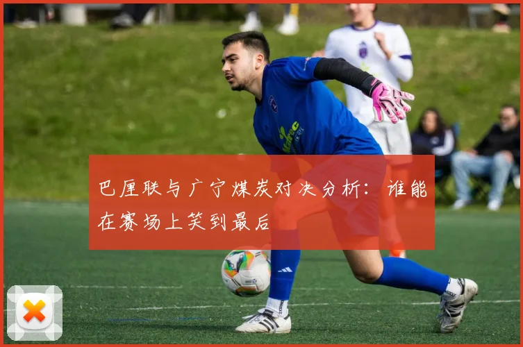 巴厘联与广宁煤炭对决分析：谁能在赛场上笑到最后