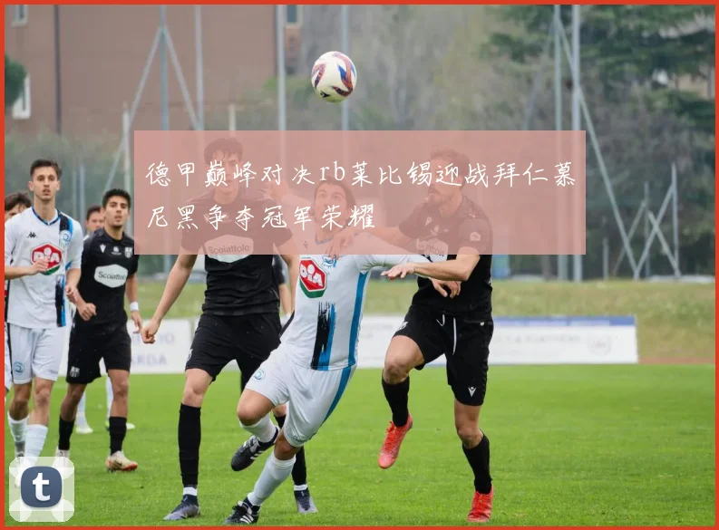 德甲巅峰对决rb莱比锡迎战拜仁慕尼黑争夺冠军荣耀