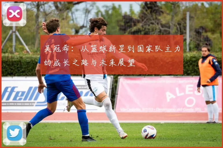 吴冠希：从篮球新星到国家队主力的成长之路与未来展望