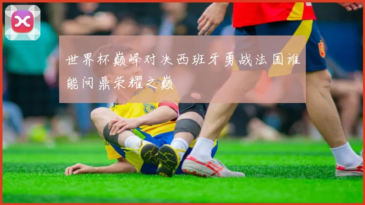 世界杯巅峰对决西班牙勇战法国谁能问鼎荣耀之巅