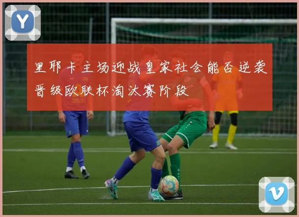 里耶卡主场迎战皇家社会能否逆袭晋级欧联杯淘汰赛阶段