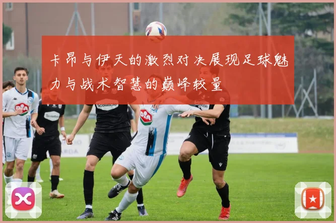 卡昂与伊天的激烈对决展现足球魅力与战术智慧的巅峰较量