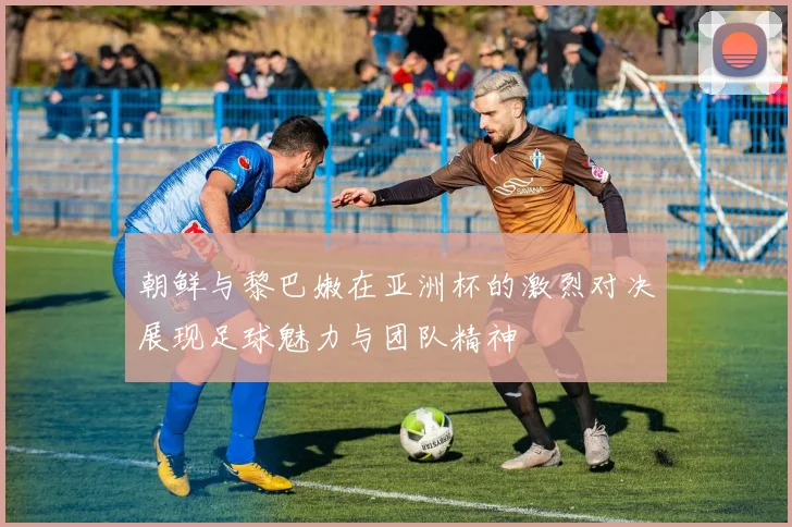 朝鲜与黎巴嫩在亚洲杯的激烈对决展现足球魅力与团队精神