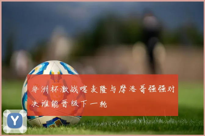 非洲杯激战喀麦隆与摩洛哥强强对决谁能晋级下一轮