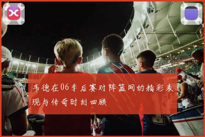 韦德在06季后赛对阵篮网的精彩表现与传奇时刻回顾