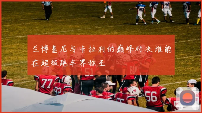 兰博基尼与卡拉利的巅峰对决谁能在超级跑车界称王