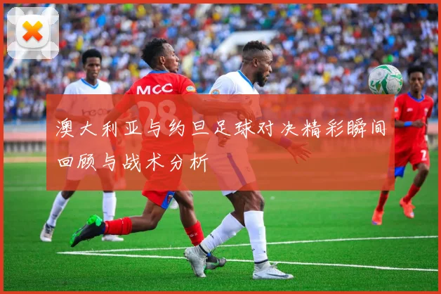 澳大利亚与约旦足球对决精彩瞬间回顾与战术分析