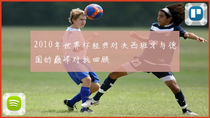 2010年世界杯经典对决西班牙与德国的巅峰对抗回顾