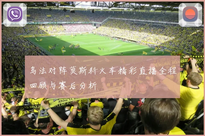 乌法对阵莫斯科火车精彩直播全程回顾与赛后分析