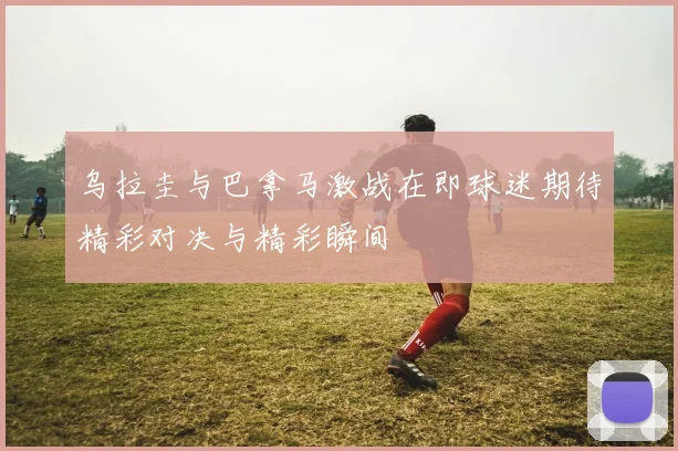 乌拉圭与巴拿马激战在即球迷期待精彩对决与精彩瞬间