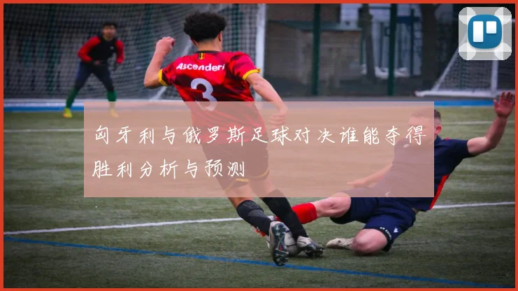 匈牙利与俄罗斯足球对决谁能夺得胜利分析与预测