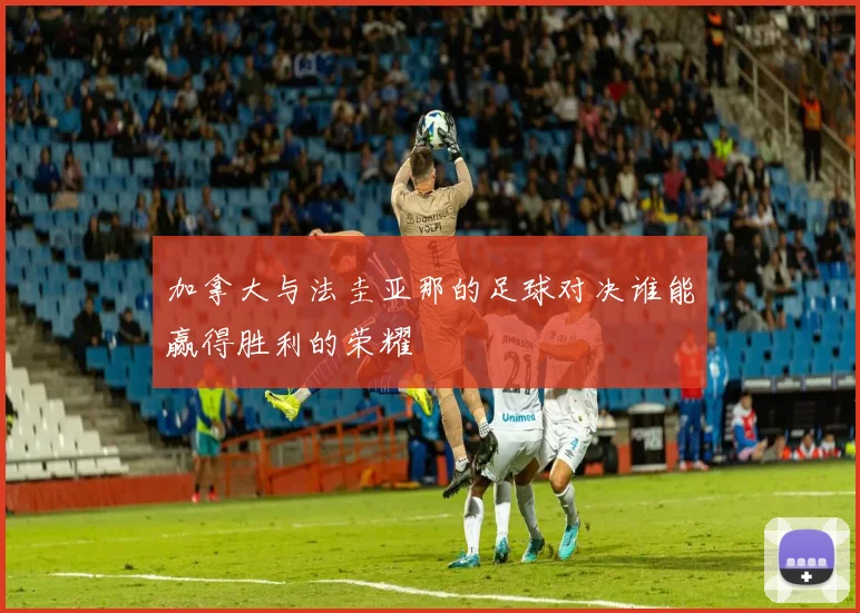 加拿大与法圭亚那的足球对决谁能赢得胜利的荣耀