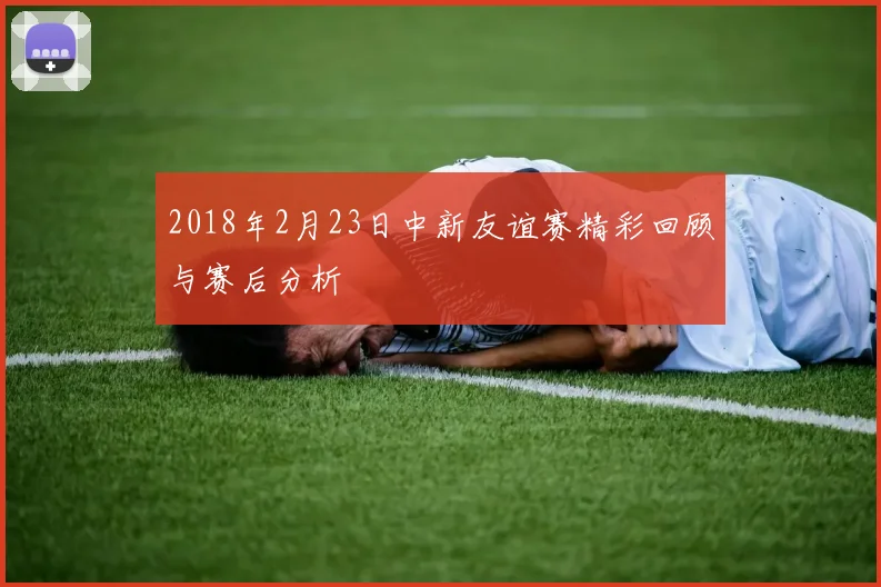 2018年2月23日中新友谊赛精彩回顾与赛后分析