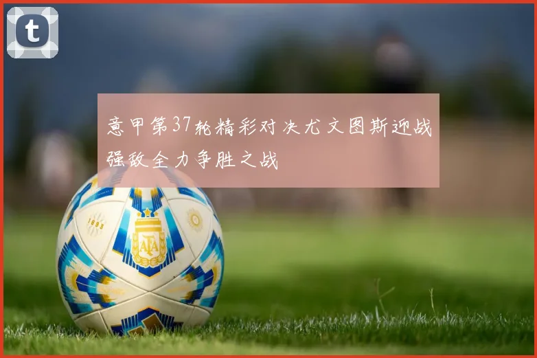 意甲第37轮精彩对决尤文图斯迎战强敌全力争胜之战