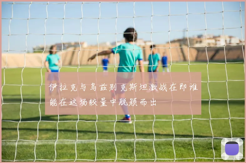 伊拉克与乌兹别克斯坦激战在即谁能在这场较量中脱颖而出