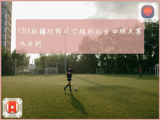 CBA新疆对阵辽宁精彩比分回顾及赛况分析