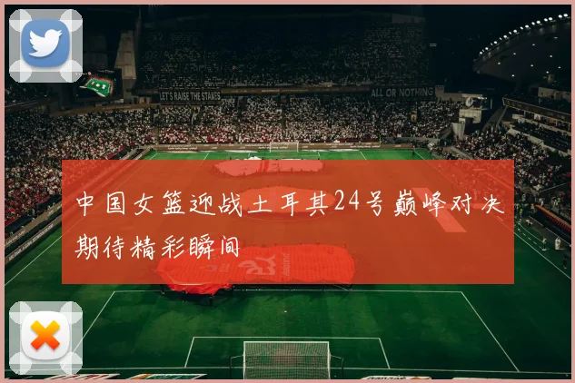 中国女篮迎战土耳其24号巅峰对决期待精彩瞬间