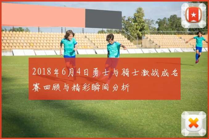 2018年6月4日勇士与骑士激战成名赛回顾与精彩瞬间分析