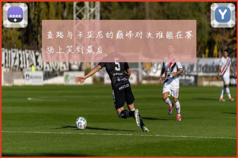 查路与卡亚尼的巅峰对决谁能在赛场上笑到最后