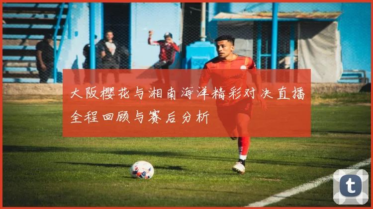 大阪樱花与湘南海洋精彩对决直播全程回顾与赛后分析