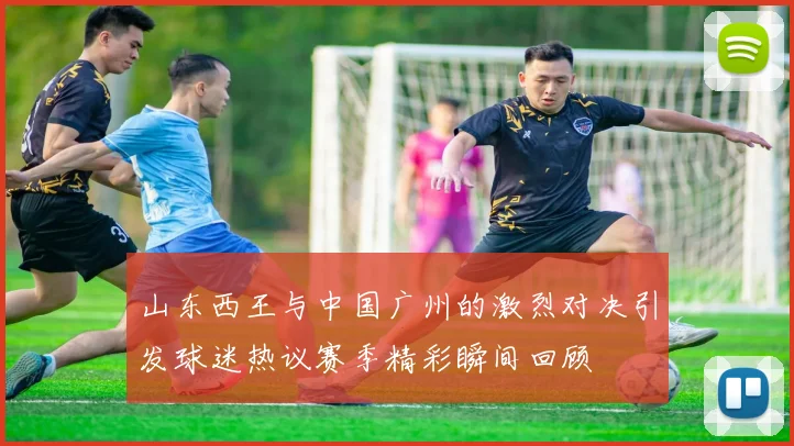 山东西王与中国广州的激烈对决引发球迷热议赛季精彩瞬间回顾